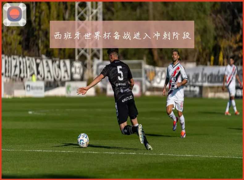 西班牙世界杯备战进入冲刺阶段