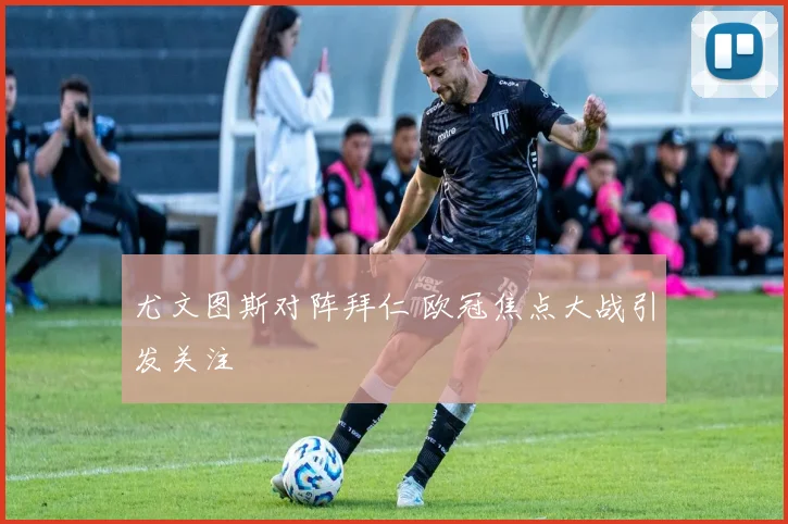 尤文图斯对阵拜仁 欧冠焦点大战引发关注