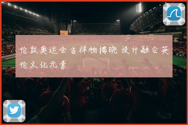 伦敦奥运会吉祥物揭晓 设计融合英伦文化元素