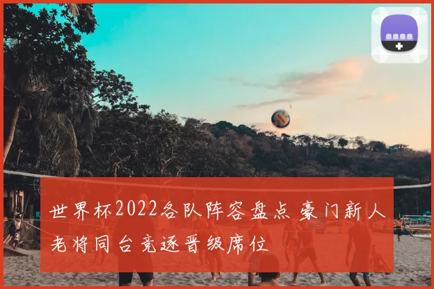 世界杯2022各队阵容盘点 豪门新人老将同台竞逐晋级席位