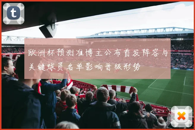 欧洲杯预测准博主公布首发阵容与关键球员名单影响晋级形势