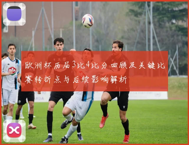 欧洲杯历届3比4比分回顾及关键比赛转折点与后续影响解析