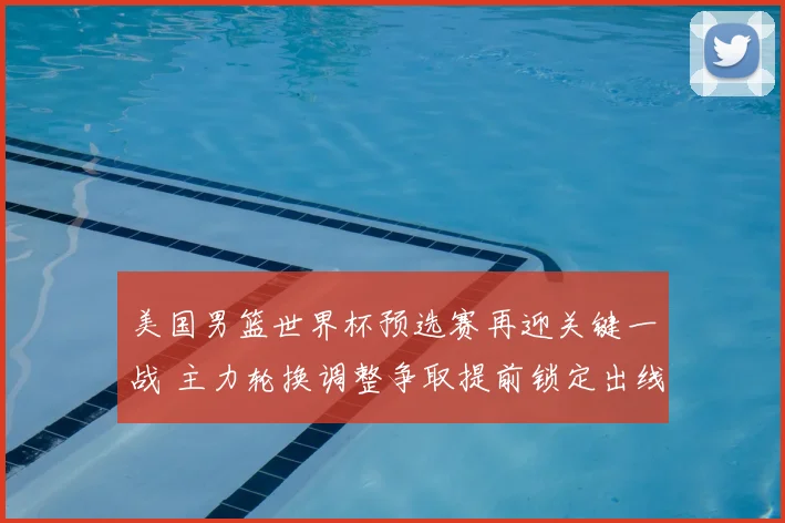 美国男篮世界杯预选赛再迎关键一战 主力轮换调整争取提前锁定出线