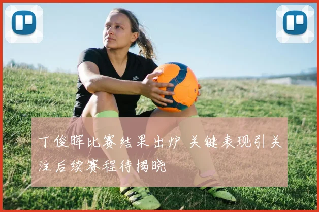 丁俊晖比赛结果出炉 关键表现引关注后续赛程待揭晓