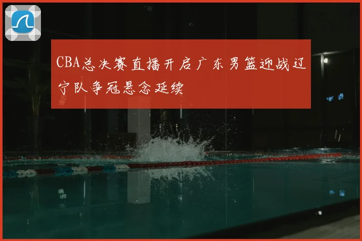 CBA总决赛直播开启广东男篮迎战辽宁队争冠悬念延续