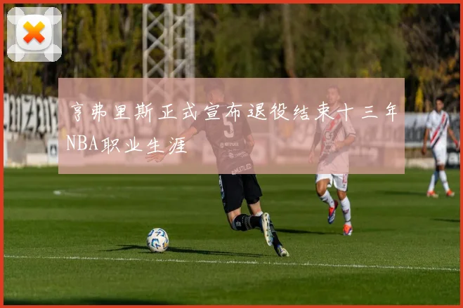 亨弗里斯正式宣布退役结束十三年NBA职业生涯