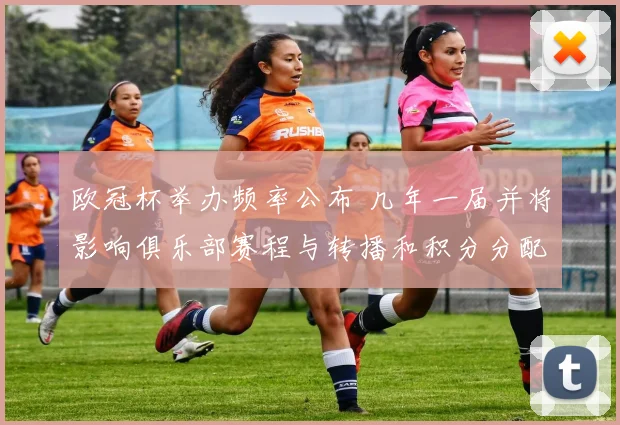 欧冠杯举办频率公布 几年一届并将影响俱乐部赛程与转播和积分分配