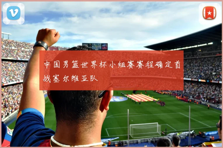 中国男篮世界杯小组赛赛程确定首战塞尔维亚队