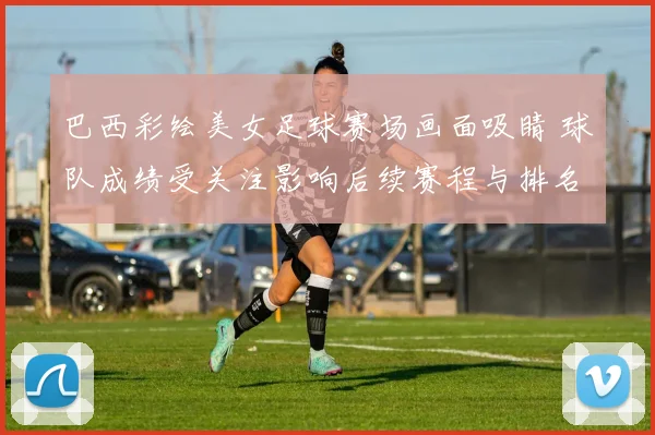 巴西彩绘美女足球赛场画面吸睛 球队成绩受关注影响后续赛程与排名