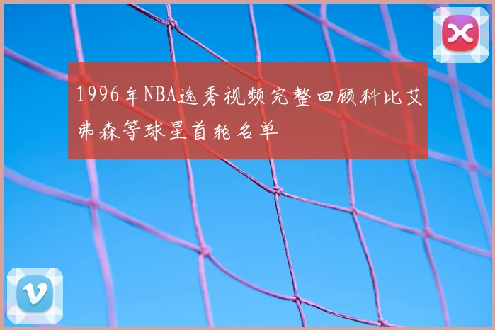 1996年NBA选秀视频完整回顾科比艾弗森等球星首轮名单