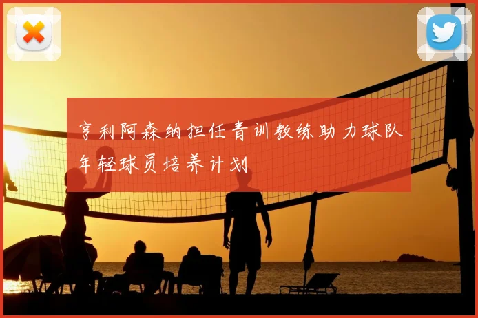 亨利阿森纳担任青训教练助力球队年轻球员培养计划