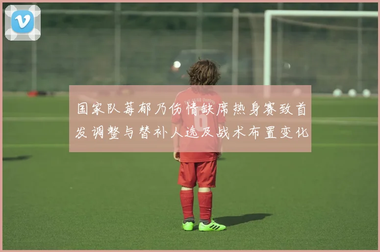 国家队莓郁乃伤情缺席热身赛致首发调整与替补人选及战术布置变化