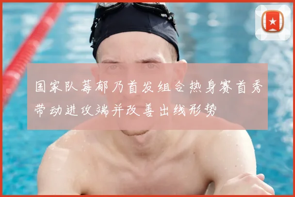 国家队莓郁乃首发组合热身赛首秀带动进攻端并改善出线形势