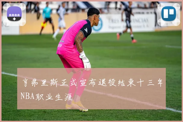 亨弗里斯正式宣布退役结束十三年NBA职业生涯