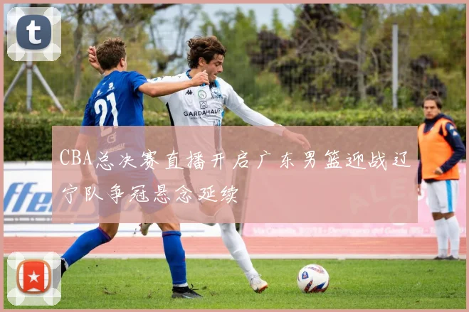 CBA总决赛直播开启广东男篮迎战辽宁队争冠悬念延续