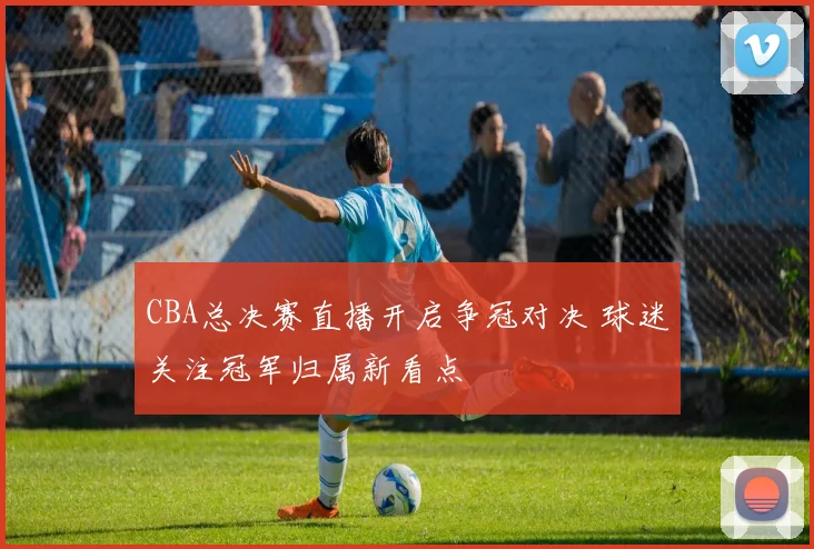 CBA总决赛直播开启争冠对决 球迷关注冠军归属新看点