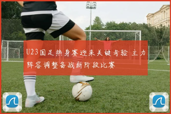 U23国足热身赛迎来关键考验 主力阵容调整备战新阶段比赛