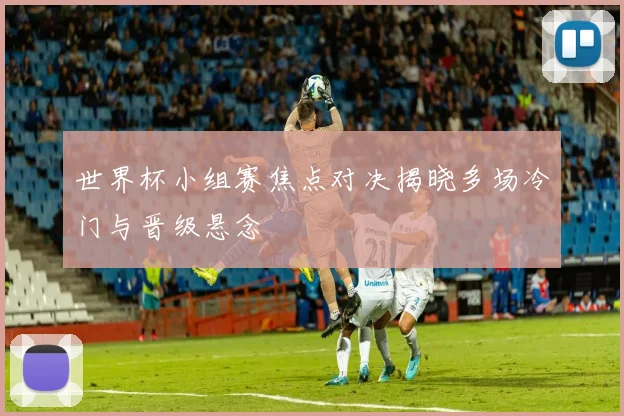 世界杯小组赛焦点对决揭晓多场冷门与晋级悬念