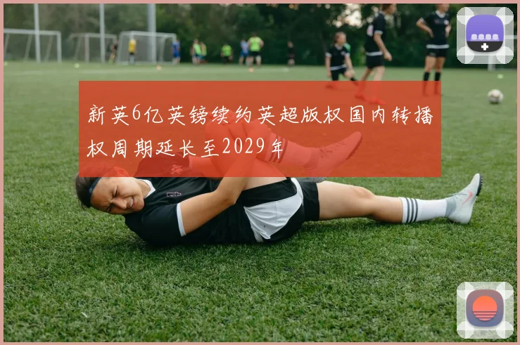 新英6亿英镑续约英超版权国内转播权周期延长至2029年