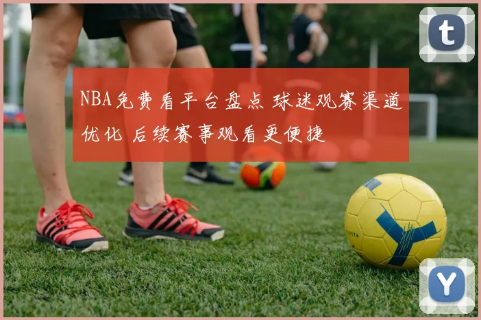 NBA免费看平台盘点 球迷观赛渠道优化 后续赛事观看更便捷