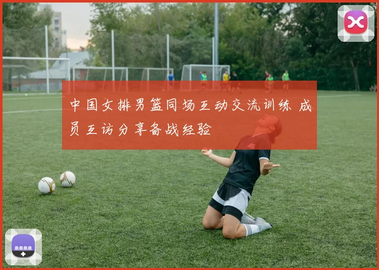 中国女排男篮同场互动交流训练 成员互访分享备战经验