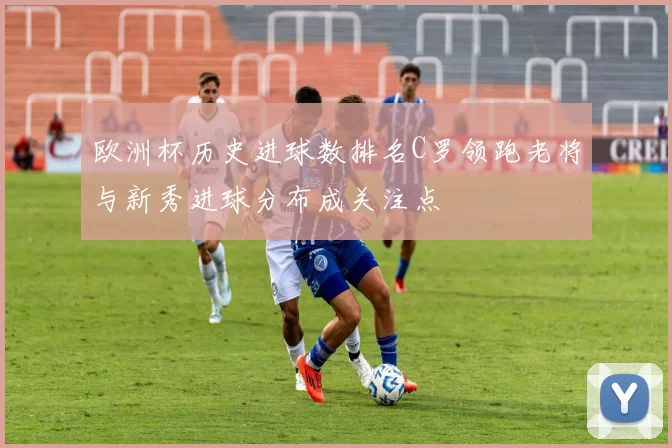 欧洲杯历史进球数排名C罗领跑老将与新秀进球分布成关注点