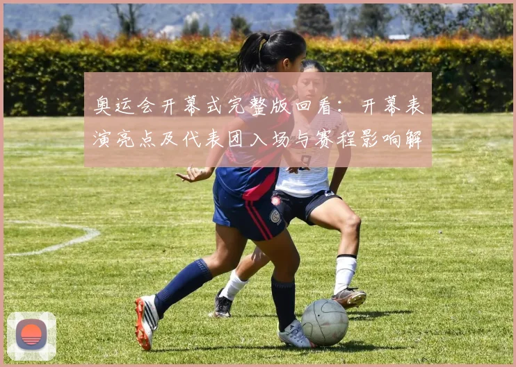 奥运会开幕式完整版回看:开幕表演亮点及代表团入场与赛程影响解读